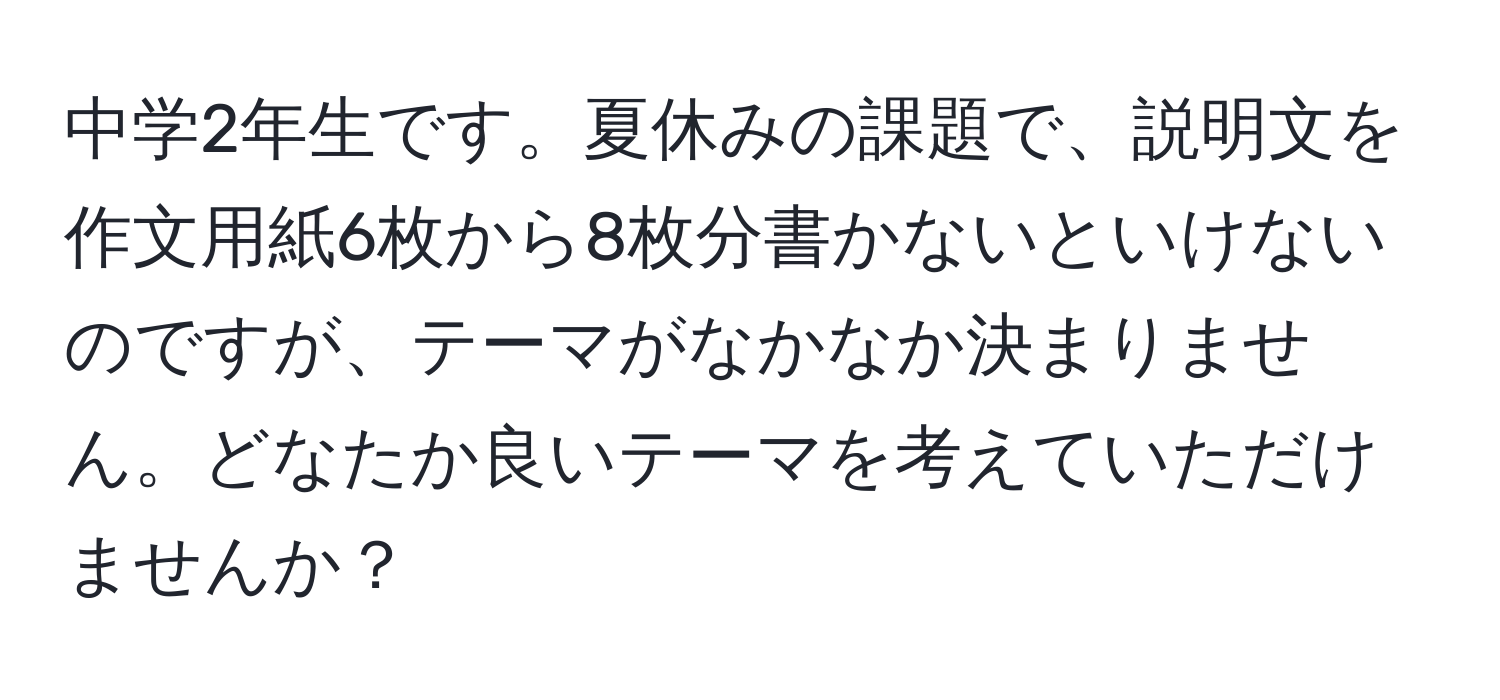 中学2年生です。夏休みの課題で、説明文を作文用紙6枚から8枚分書かないといけないのですが、テーマがなかなか決まりません。どなたか良いテーマを考えていただけませんか？