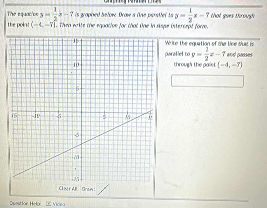 Gräphing Parallel Lines 
The equation y= 1/2 x-7 is graphed below. Draw a line parallel to y= 1/2 x-7 that goes through 
the point (-4,-7). Then write the equation for that line in slope intercept form. 
Write the equation of the line that is 
parallel to y= 1/2 x-7 and passes 
through the point (-4,-7)
Clear All Draw: 
Question Help: Video