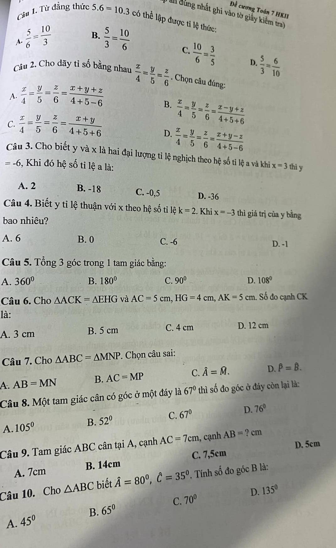 Đề cương Toán 7 HKII
an đùng nhất ghi vào tờ giấy kiểm tra)
Câu 1. Từ đẳng thức 5.6=10.3 có thể lập được tỉ lệ thức:
B.
A.  5/6 = 10/3   5/3 = 10/6 
C.
 10/6 = 3/5  D.  5/3 = 6/10 
Câu 2. Cho dãy tỉ số bằng nhau  x/4 = y/5 = z/6 . Chọn câu đúng:
A.  x/4 = y/5 = z/6 = (x+y+z)/4+5-6 
B.  x/4 = y/5 = z/6 = (x-y+z)/4+5+6 
C.  x/4 = y/5 = z/6 = (x+y)/4+5+6 
D.  x/4 = y/5 = z/6 = (x+y-z)/4+5-6 
Câu 3. Cho biết y và x là hai đại lượng tỉ lệ nghịch theo hệ số tỉ lệ a và khi x=3 thì y
=-6 5, Khi đó hệ số tỉ lệ a là:
A. 2 B. -18 C. -0,5 D. -36
Câu 4. Biết y tỉ lệ thuận với x theo hệ số ti 1 ek=2. Khi x=-3 thì giá trị của y bằng
bao nhiêu?
A. 6 B. 0 C. -6
D. -1
Câu 5. Tổng 3 góc trong 1 tam giác bằng:
A. 360° B. 180° C. 90° D. 108°
Câu 6. Cho △ ACK=△ EHG và AC=5cm,HG=4cm,AK=5cm. Số đo cạnh CK
là:
A. 3 cm B. 5 cm C. 4 cm
D. 12 cm
Câu 7. Cho △ ABC=△ MNP. Chọn câu sai:
D.
A. AB=MN B. AC=MP C. hat A=hat M. hat P=hat B.
Câu 8. Một tam giác cân có góc ở một đáy là 67° thì số đo góc ở đáy còn lại là:
D.
C. 67° 76°
A. 105°
B. 52°
Câu 9. Tam giác ABC cân tại A, cạnh AC=7cm , cạnh AB= ? cm
D. 5cm
C. 7,5cm
A. 7cm B. 14cm
Câu 10. Cho △ ABC biết hat A=80^0,hat C=35^0. Tính số đo góc B là:
D.
B. 65° C. 70° 135°
A. 45°