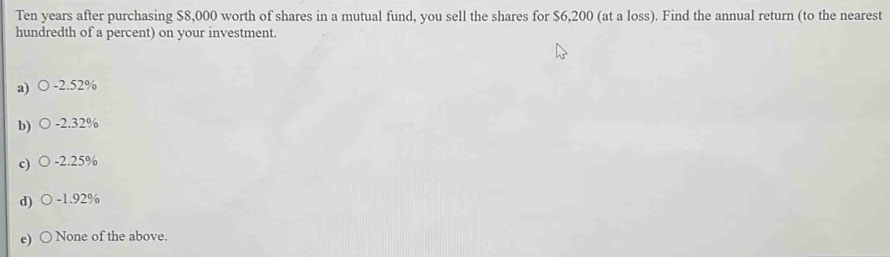 Ten years after purchasing $8,000 worth of shares in a mutual fund, you sell the shares for $6,200 (at a loss). Find the annual return (to the nearest
hundredth of a percent) on your investment.
a) -2.52%
b) -2.32%
c) -2.25%
d) -1.92%
e) None of the above.