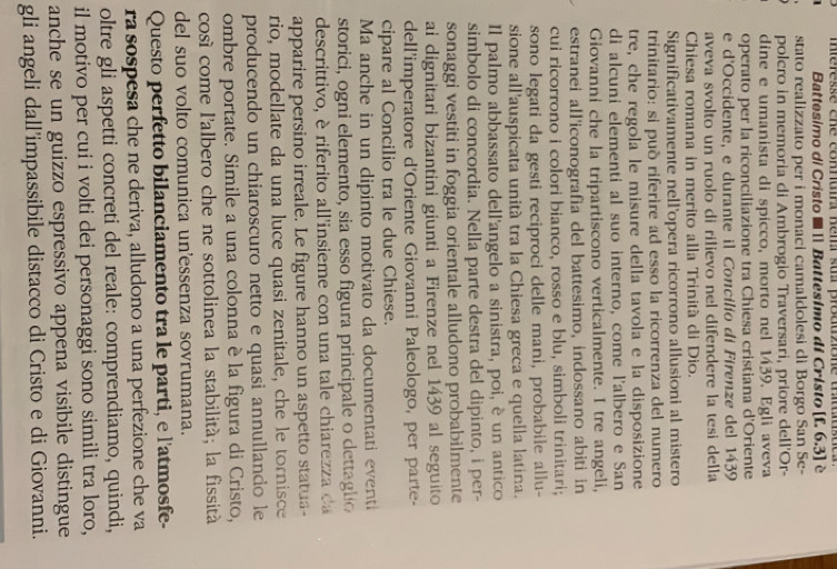 mieresse ene comnutra ném su produzione thituluste 
Battesimo di Cristo ■ [ Battesimo di Cristo [f. 6.3] è
stato realizzato per i monaci camaldolesi di Borgo San Se-
polcro in memoria di Ambrogio Traversari, priore dell'Or-
dine e umanista di spicco, morto nel 1439. Egli aveva
operato per la riconciliazione tra Chiesa cristiana d'Oriente
e d'Occidente, e durante il Concilío di Firenze del 1439
aveva svolto un ruolo di rilievo nel difendere la tesi della
Chiesa romana in merito alla Trinità di Dio.
Significativamente nell'opera ricorrono allusioni al mistero
trinitario: si può riferire ad esso la ricorrenza del numero
tre, che regola le misure della tavola e la disposizione
di alcuni elementi al suo interno, come l'albero e San
Giovanni che la tripartiscono verticalmente. I tre angeli,
estranei all'iconografia del battesimo, indossano abiti in
cui ricorrono i colori bianco, rosso e blu, simboli trinitari;
sono legati da gesti reciproci delle mani, probabile allu-
sione all'auspicata unitá tra la Chiesa greca e quella latina.
Il palmo abbassato dell'angelo a sinistra, poi, è un antico
simbolo di concordia. Nella parte destra del dipinto, i per-
sonaggi vestiti in foggia orientale alludono probabilmente
ai dignitari bizantini giunti a Firenze nel 1439 al seguito
dell'imperatore d'Oriente Giovanni Paleologo, per parte-
cipare al Concilio tra le due Chiese.
Ma anche in un dipinto motivato da documentati eventi
storici, ogni elemento, sia esso figura principale o dettaglio
descrittivo, è riferito all'insieme con una tale chiarezza  da
apparire persino irreale. Le figure hanno un aspetto statua-
rio, modellate da una luce quasi zenitale, che le tornisce
producendo un chiaroscuro netto e quasi annullando le
ombre portate. Simile a una colonna è la figura di Cristo,
cosí come l'albero che ne sottolinea la stabilità; la fissità
del suo volto comunica un'essenza sovrumana.
Questo perfetto bilanciamento tra le parti, e l'atmosfe-
ra sospesa che ne deriva, alludono a una perfezione che va
oltre gli aspetti concreti del reale: comprendiamo, quindi,
il motivo per cui i volti dei personaggi sono simili tra loro,
anche se un guizzo espressivo appena visibile distingue
gli angeli dall’impassibile distacco di Cristo e di Giovanni.