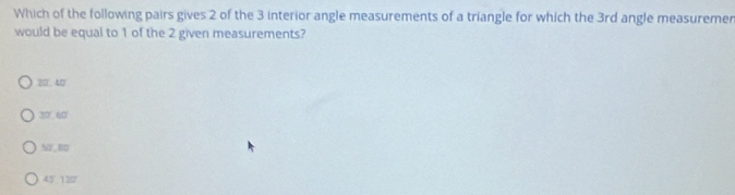 Which of the following pairs gives 2 of the 3 interior angle measurements of a triangle for which the 3rd angle measuremer
would be equal to 1 of the 2 given measurements?
20.40
30 '. 60 '
5, 6
45 ' 125