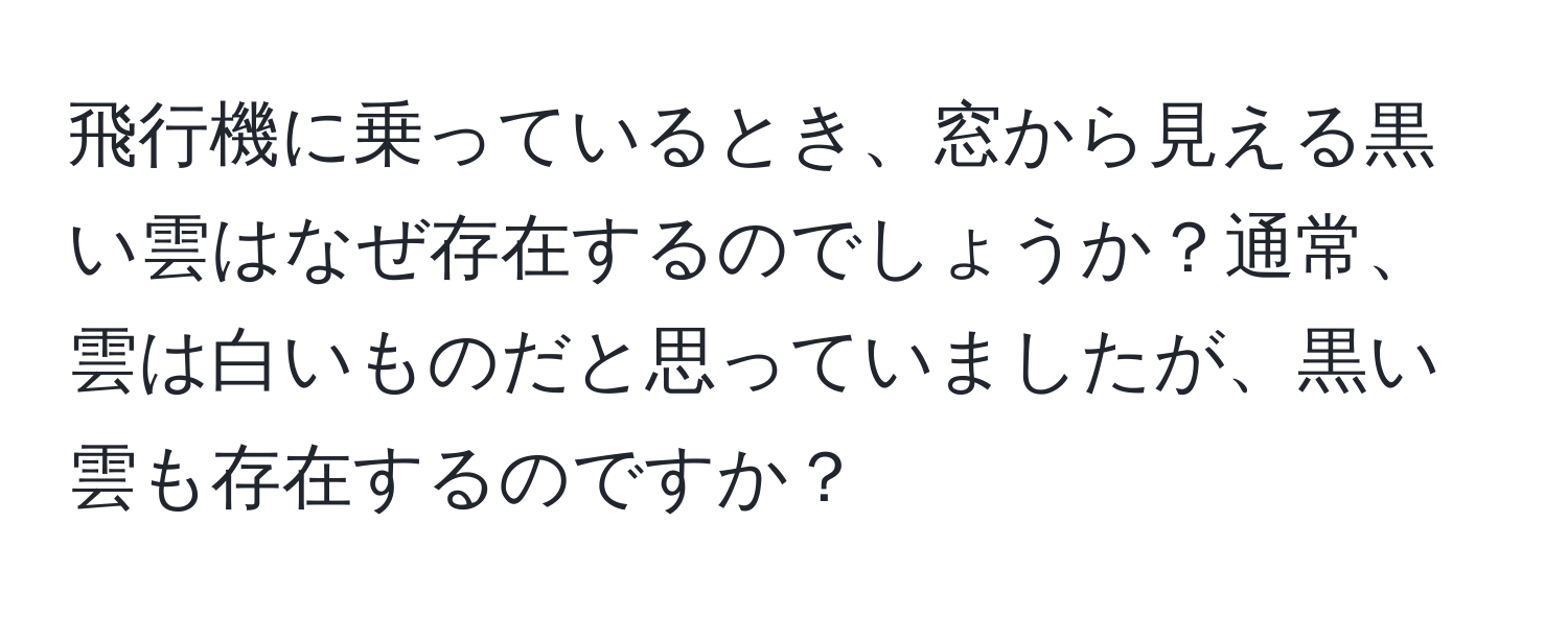 飛行機に乗っているとき、窓から見える黒い雲はなぜ存在するのでしょうか？通常、雲は白いものだと思っていましたが、黒い雲も存在するのですか？