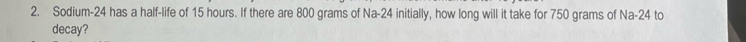 Sodium- 24 has a half-life of 15 hours. If there are 800 grams of Na-24 initially, how long will it take for 750 grams of Na-24 to 
decay?