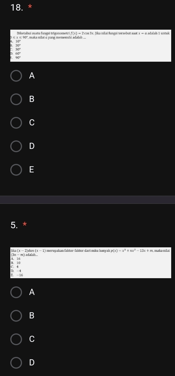 Diketahui suatu fungsi trigonometri f(x)=2cos 3x x. Jika nilai fungsi tersebut saa x=a adalah 1 untuk
≤ x≤ 90° , maka nilai α yang memenuhi adalah ..
A 10°
20°
: 30°
60°
90°
A
B
C
D
E
5. *
Jika (x-2)dan(x-1) merupakan faktor-faktor dari suku banyak p(x)=x^3 nx^2-13x+ m, maka nilai
(3n - m) adalah...
A. 16
B. 10
C. 4
D. -4
E. -16
A
B
C
D