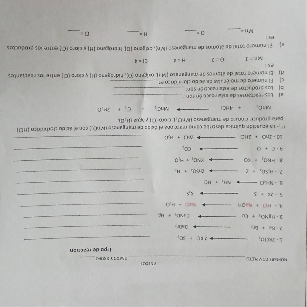 ANEXO II
_
NOMBRE COMPLETO GRADOY GRUPO_
Tipo de reacción
1. - 2KClO_3
2KCl+3O_2
_
2.- Ba+Br_2
BaBr_2
_
3.- HgNO_3+Cu
CuNO_3+Hg
_
4. -HCl+NaOH NaCl+H_2O
_
5. -2k+5
K_2S
_
6. -NH_4Cl_  NH_3+HCl
_
7. -H_2SO_4+Z ZnSO_4+H_2
_
8.- HNO_3+KO _  KNO_3+H_2O
_
9.- C+O CO_2
_
10.- ZnO+2HCl ZnCl+H_2O
_
11.- La ecuación química describe cómo reacciona el óxido de manganeso (MnO_2) con el ácido clorhídrico (HCIl)
para producir cloruro de manganeso (MnCl_2) , cloro (Cl) y agua (H_2O).
MnO_2+4HCl
MnCl_2+Cl_2+2H_2O
a) Los reactantes de esta reacción son :_
b) Los productos de esta reacción son:_
c) El número de moléculas de ácido clorhídrico es_
d) El número total de átomos de manganeso (Mn), oxígeno (O), hidrógeno (H) y cloro (CI) entre los reactantes
es :
Mn=1 O=2 H=4 CI=4
e) El número total de átomos de manganeso (Mn), oxígeno (O), hidrógeno (H) y cloro (Cl) entre los productos
es :
_ Mn=
O= _
_
H= _
CI=