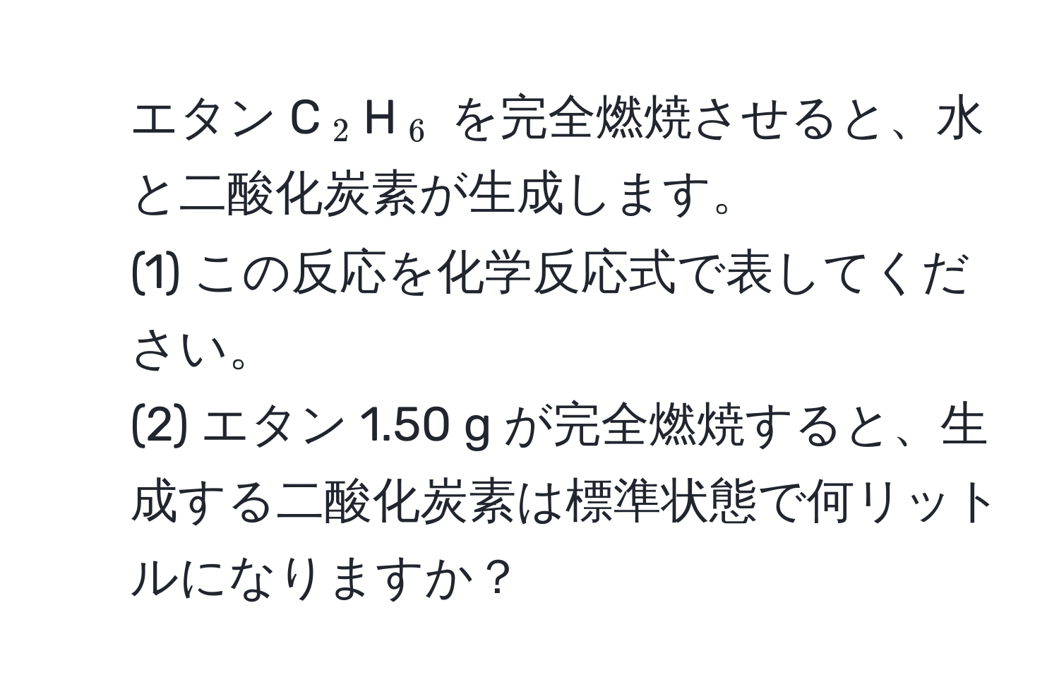 エタン C$_2$H$_6$ を完全燃焼させると、水と二酸化炭素が生成します。  
(1) この反応を化学反応式で表してください。  
(2) エタン 1.50 g が完全燃焼すると、生成する二酸化炭素は標準状態で何リットルになりますか？