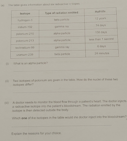 The table gives information about six radioactive isotopes. 
(i) What is an alpha particle? 
_ 
(ii) Two isotopes of polonium are given in the table. How do the nuclei of these two 
isotopes differ? 
_ 
(iii) A doctor needs to monitor the blood flow through a patient's heart. The doctor injects 
a radioactive isotope into the patient's bloodstream. The radiation emitted by the 
isotope is then detected outside the body. 
Which one of the isotopes in the table would the doctor inject into the bloodstream? 
_ 
Explain the reasons for your choice.