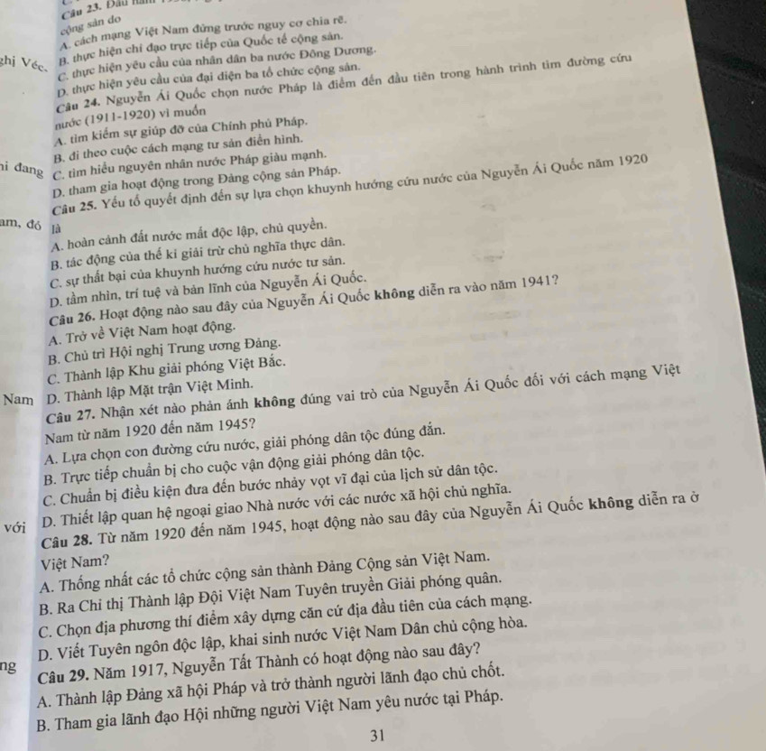 Đầu Hả
cộng sản do
A cách mạng Việt Nam đứng trước nguy cơ chia rẽ.
ghị Véc.
B. thực hiện chi đạo trực tiếp của Quốc tế cộng sản.
C. thực hiện yêu cầu của nhân dân ba nước Đông Dương.
D. thực hiện yêu cầu của đại diện ba tổ chức cộng sản.
Câu 24. Nguyễn Ái Quốc chọn nước Pháp là điểm đến đầu tiên trong hành trình tìm đường cứu
nước (1911-1920) vì muốn
A. tìm kiểm sự giúp đỡ của Chính phủ Pháp.
B. đi theo cuộc cách mạng tư sản điễn hình.
hi đang C. tìm hiểu nguyên nhân nước Pháp giàu mạnh.
D. tham gia hoạt động trong Đảng cộng sản Pháp.
Câu 25. Yếu tổ quyết định đến sự lựa chọn khuynh hướng cứu nước của Nguyễn Ái Quốc năm 1920
am, đó là
A. hoàn cảnh đất nước mất độc lập, chủ quyền.
B. tác động của thế ki giải trừ chủ nghĩa thực dân.
C. sự thất bại của khuynh hướng cứu nước tư sản.
D. tầm nhìn, trí tuệ và bản lĩnh của Nguyễn Ái Quốc.
Câu 26. Hoạt động nào sau đây của Nguyễn Ái Quốc không diễn ra vào năm 1941?
A. Trở về Việt Nam hoạt động.
B. Chủ trì Hội nghị Trung ương Đảng.
C. Thành lập Khu giải phóng Việt Bắc.
Nam D. Thành lập Mặt trận Việt Minh.
Câu 27. Nhận xét nào phản ánh không đúng vai trò của Nguyễn Ái Quốc đối với cách mạng Việt
Nam từ năm 1920 đến năm 1945?
A. Lựa chọn con đường cứu nước, giải phóng dân tộc đúng đắn.
B. Trực tiếp chuẩn bị cho cuộc vận động giải phóng dân tộc.
C. Chuẩn bị điều kiện đưa đến bước nhảy vọt vĩ đại của lịch sử dân tộc.
với D. Thiết lập quan hệ ngoại giao Nhà nước với các nước xã hội chủ nghĩa.
Câu 28. Từ năm 1920 đến năm 1945, hoạt động nào sau đây của Nguyễn Ái Quốc không diễn ra ở
Việt Nam?
A. Thống nhất các tổ chức cộng sản thành Đảng Cộng sản Việt Nam.
B. Ra Chi thị Thành lập Đội Việt Nam Tuyên truyền Giải phóng quân.
C. Chọn địa phương thí điểm xây dựng căn cứ địa đầu tiên của cách mạng.
D. Viết Tuyên ngôn độc lập, khai sinh nước Việt Nam Dân chủ cộng hòa.
ng Câu 29. Năm 1917, Nguyễn Tất Thành có hoạt động nào sau đây?
A. Thành lập Đảng xã hội Pháp và trở thành người lãnh đạo chủ chốt.
B. Tham gia lãnh đạo Hội những người Việt Nam yêu nước tại Pháp.
31