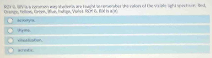 ROY G. BIV is a common way students are taught to remember the colors of the visible light spectrum: Red,
Orange, Tellow, Gréen, Blue, Indigo, Violet. ROY G. BIV is a(n)
acronym.
rhyme.
visualization.
acrostic.