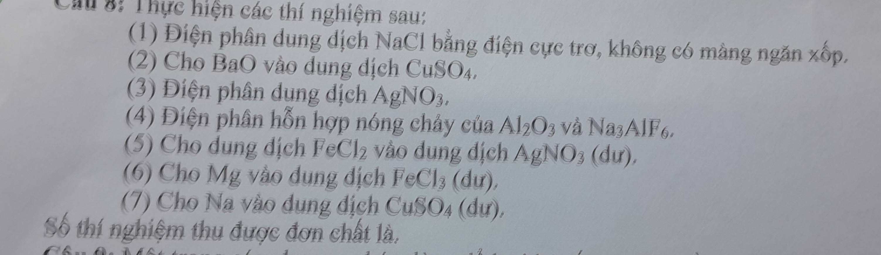 Cau 8: Thực hiện các thí nghiệm sau: 
(1) Điện phân dung dịch NaCl bằng điện cực trơ, không có màng ngăn xốp. 
2) Cho BaO vào dung dịch Cu SO 4. 
(3) Điện phân dung địch AgNO_3, 
(4) Điện phân hỗn hợp nóng chảy của Al_2O_3 và Na_3AlF_6, 
(5) Cho dung dịch FeCl_2 vào dung dịch AgNO_3(du), 
(6) Cho Mg vào dung địch FeCl_3(du), 
(7) Cho Na vào dụng địch CuSO_4(du), 
Số thí nghiệm thu được đơn chất là,