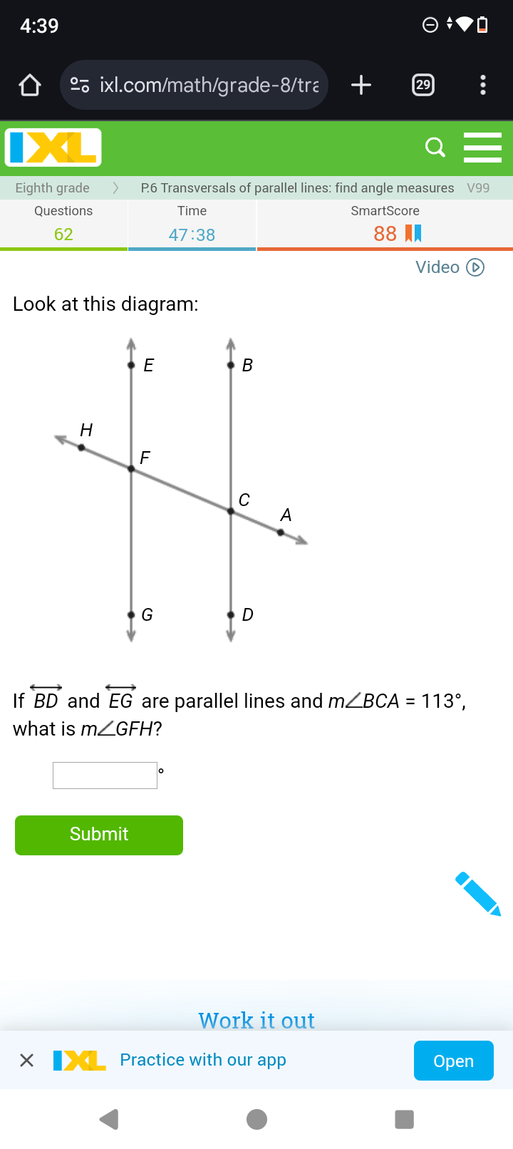 4:39 
º ixl.com/math/grade-8/tra + 
< 
Eighth grade P6 Transversals of parallel lines: find angle measures  V99
Questions Time SmartScore 
62 
47:38 
88 
Video ( 
Look at this diagram: 
If overleftrightarrow BD and overleftrightarrow EG are parallel lines and m∠ BCA=113°, 
what is m∠ GFH 2 
Submit 
Work it out 
Practice with our app Open