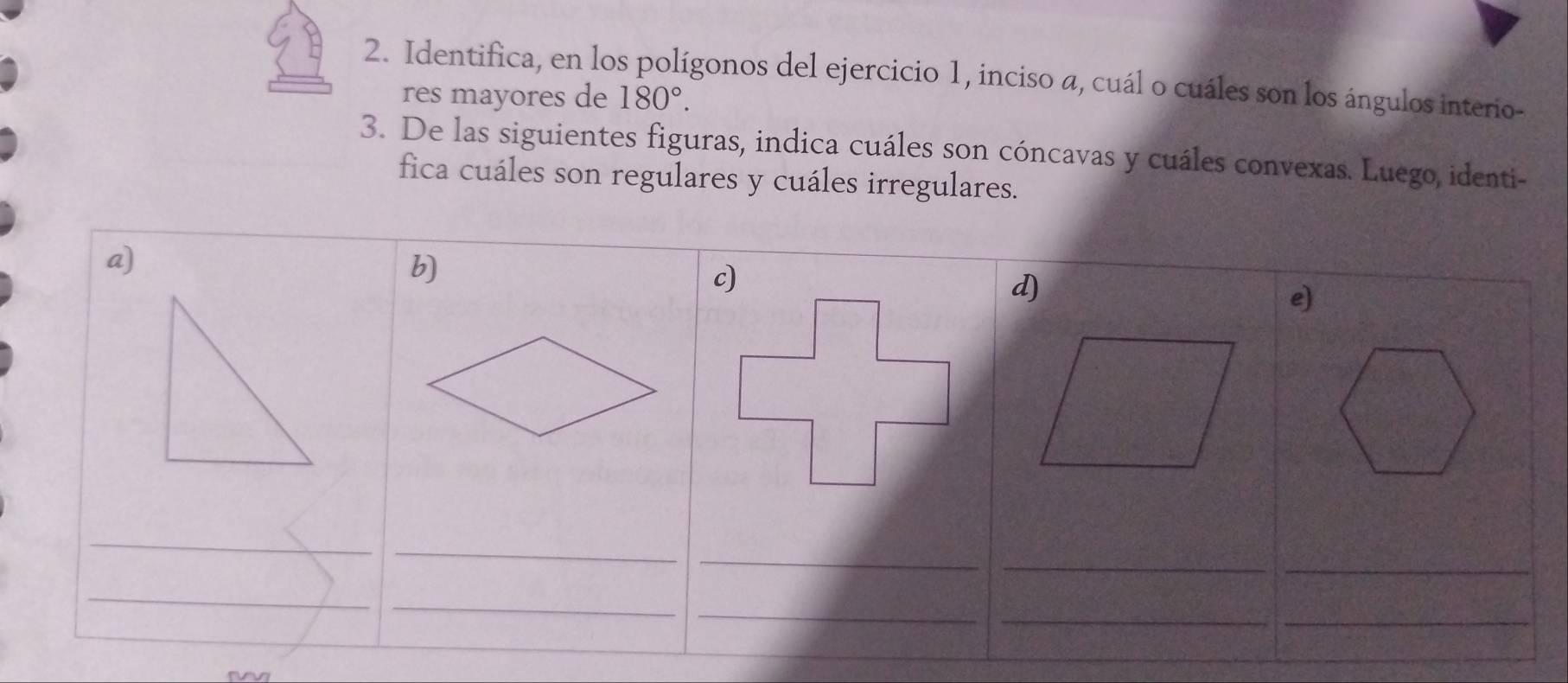 Identifica, en los polígonos del ejercicio 1, inciso a, cuál o cuáles son los ángulos interio- 
res mayores de 180°. 
3. De las siguientes figuras, indica cuáles son cóncavas y cuáles convexas. Luego, identi- 
fica cuáles son regulares y cuáles irregulares. 
a) 
b) 
d) 
e) 
_ 
_ 
_ 
_ 
_ 
_ 
_ 
_ 
_ 
_