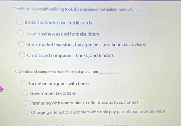 Credit isn't a wealth-building tool, it's a business that makes money for . . .
Individuals who use credit cards
Local businesses and homebuilders
Stock market investors, tax agencies, and financial advisors
Credit card companies, banks, and lenders
8. Credit card companies make the most profit from_
.
Incentive programs with banks
Government tax breaks
Partnering with companies to offer rewards to customers
Charging interest to customers who only pay part of their monthly debt