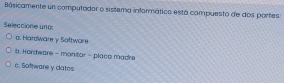 Bâsicamente un computador o sistema informático está compuesto de dos partes
Seleccione und
a. Hardware y Software
b. Hordware - manitor - placa madre
c. Sofhware y clatos