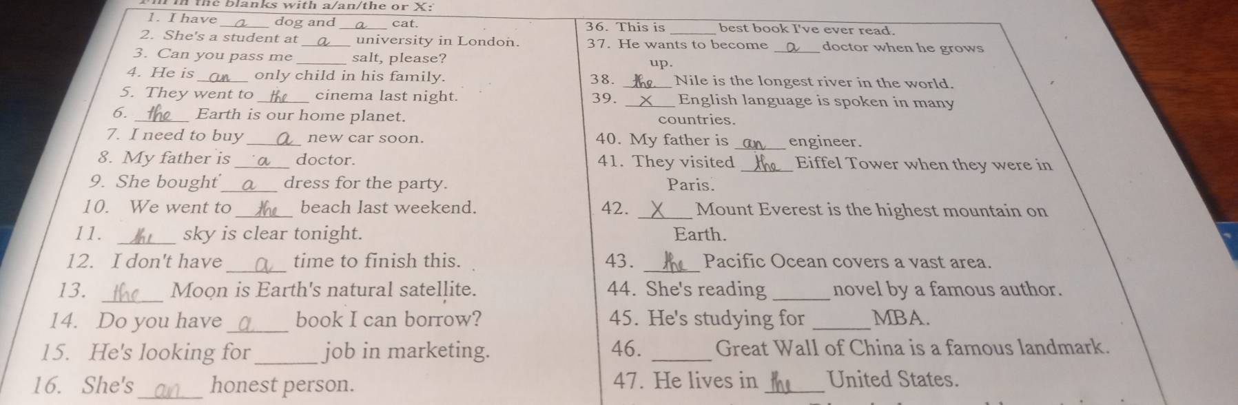 the blanks with a/an/the or X: 
1. I have_ dog and cat. 36. This is best book I've ever read. 
2. She's a student at _university in London. 37. He wants to become _doctor when he grows 
3. Can you pass me _salt, please? up. 
4. He is only child in his family. 38. Nile is the longest river in the world. 
5. They went to _cinema last night. 39. English language is spoken in many 
6. _Earth is our home planet. 
countries. 
7. I need to buy new car soon. 40. My father is _engineer. 
8. My father is _doctor. 41. They visited Eiffel Tower when they were in 
9. She bought_ dress for the party. Paris. 
10. We went to _beach last weekend. 42. _Mount Everest is the highest mountain on 
11. _sky is clear tonight. Earth. 
_ 
_ 
12. I don't have time to finish this. 43. Pacific Ocean covers a vast area. 
_ 
13. Moon is Earth's natural satellite. 44. She's reading _novel by a famous author. 
14. Do you have _book I can borrow? 45. He's studying for _MBA. 
15. He's looking for _job in marketing. 46. _Great Wall of China is a famous landmark. 
16. She's_ honest person. 47. He lives in _United States.