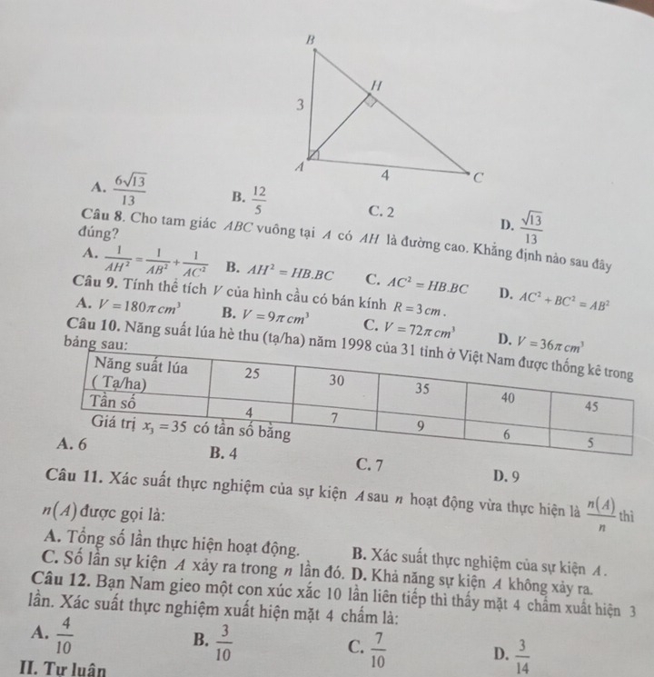 A.  6sqrt(13)/13  B.  12/5  C. 2
đúng?
D.  sqrt(13)/13 
Câu 8. Cho tam giác ABC vuông tại A có AH là đường cao. Khẳng định nào sau đây
A.  1/AH^2 = 1/AB^2 + 1/AC^2  B. AH^2=HB.BC C. AC^2=HB.BC
Câu 9. Tính thể tích V của hình cầu có bán kính R=3cm. AC^2+BC^2=AB^2
D.
A. V=180π cm^3 B. V=9π cm^3 C. V=72π cm^3 D. V=36π cm^3
bảng sau:
Câu 10. Năng suất lúa hè thu (tạ/ha) năm 199
C. 7 D. 9
Câu 11. Xác suất thực nghiệm của sự kiện Asau # hoạt động vừa thực hiện là  n(A)/n 
n(A) được gọi là: thì
A. Tổng số lần thực hiện hoạt động. B. Xác suất thực nghiệm của sự kiện A .
C. Số lần sự kiện A xảy ra trong # lần đó. D. Khả năng sự kiện A không xảy ra.
Câu 12. Bạn Nam gieo một con xúc xắc 10 lần liên tiếp thì thấy mặt 4 chấm xuất hiện 3
lần. Xác suất thực nghiệm xuất hiện mặt 4 chấm là:
A.  4/10 
B.  3/10 
C.  7/10 
D.  3/14 
II. Tư luân