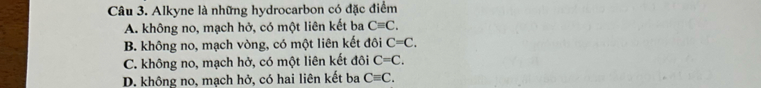 Alkyne là những hydrocarbon có đặc điểm
A. không no, mạch hở, có một liên kết ba Cequiv C.
B. không no, mạch vòng, có một liên kết đôi C=C.
C. không no, mạch hở, có một liên kết đôi C=C.
D. không no, mạch hở, có hai liên kết ba Cequiv C.