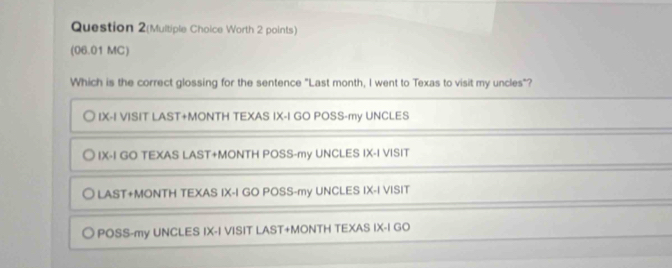 Question 2(Multiple Choice Worth 2 points)
(06.01 MC)
Which is the correct glossing for the sentence "Last month, I went to Texas to visit my uncles"?
IX-I VISIT LAST+MONTH TEXAS IX-I GO POSS-my UNCLES
IX-I GO TEXAS LAST+MONTH POSS-my UNCLES IX-I VISIT
LAST+MONTH TEXAS IX-I GO POSS-my UNCLES IX-I VISIT
POSS-my UNCLES IX-I VISIT LAST+MONTH TEXAS IX-I GO