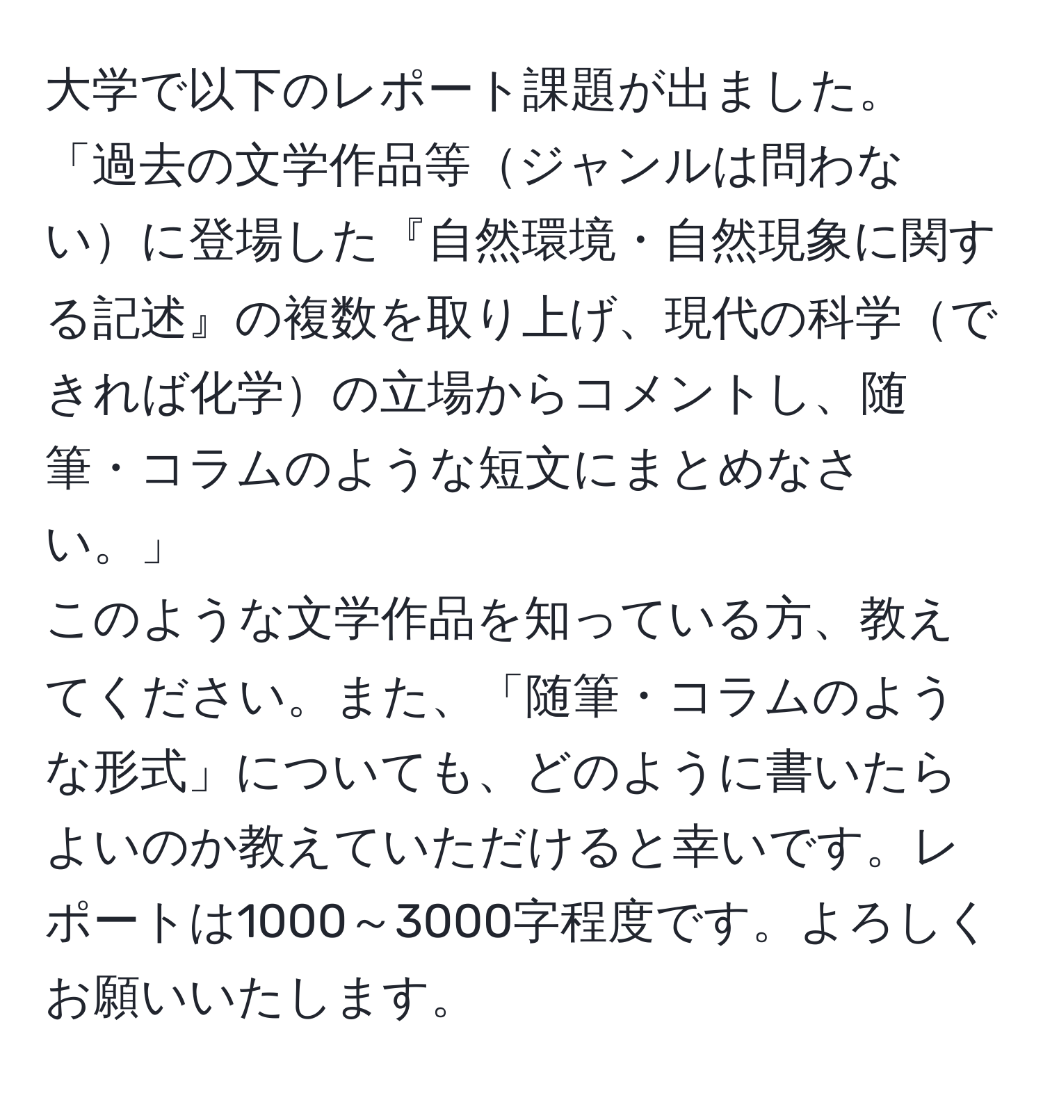 大学で以下のレポート課題が出ました。  
「過去の文学作品等ジャンルは問わないに登場した『自然環境・自然現象に関する記述』の複数を取り上げ、現代の科学できれば化学の立場からコメントし、随筆・コラムのような短文にまとめなさい。」  
このような文学作品を知っている方、教えてください。また、「随筆・コラムのような形式」についても、どのように書いたらよいのか教えていただけると幸いです。レポートは1000～3000字程度です。よろしくお願いいたします。