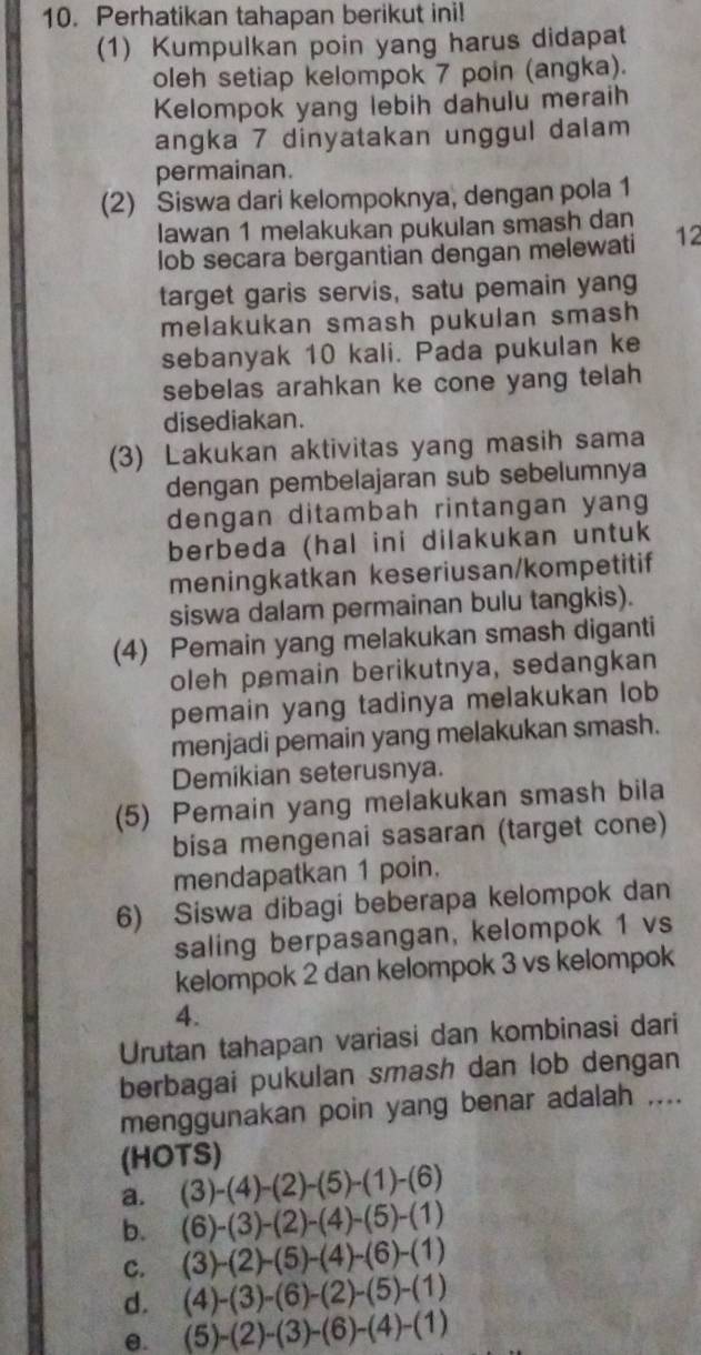 Perhatikan tahapan berikut ini!
(1) Kumpulkan poin yang harus didapat
oleh setiap kelompok 7 poin (angka).
Kelompok yang lebih dahulu meraih
angka 7 dinyatakan unggul dalam
permainan.
(2) Siswa dari kelompoknya, dengan pola 1
lawan 1 melakukan pukulan smash dan
lob secara bergantian dengan melewati 12
target garis servis, satu pemain yang
melakukan smash pukulan smash 
sebanyak 10 kali. Pada pukulan ke
sebelas arahkan ke cone yang telah
disediakan.
(3) Lakukan aktivitas yang masih sama
dengan pembelajaran sub sebelumnya
dengan ditambah rintangan yang
berbeda (hal ini dilakukan untuk
meningkatkan keseriusan/kompetitif
siswa dalam permainan bulu tangkis).
(4) Pemain yang melakukan smash diganti
oleh pemain berikutnya, sedangkan
pemain yang tadinya melakukan lob
menjadi pemain yang melakukan smash.
Demikian seterusnya.
(5) Pemain yang melakukan smash bila
bisa mengenai sasaran (target cone)
mendapatkan 1 poin.
6) Siswa dibagi beberapa kelompok dan
saling berpasangan, kelompok 1 vs
kelompok 2 dan kelompok 3 vs kelompok
4.
Urutan tahapan variasi dan kombinasi dari
berbagai pukulan smash dan lob dengan
menggunakan poin yang benar adalah ....
(HOTS)
a. (3)-(4)-(2)-(5)-(1)-(6)
b. (6)-(3)-(2)-(4)-(5)-(1)
c. (3)-(2)-(5)-(4)-(6)-(1)
d. (4)-(3)-(6)-(2)-(5)-(1)
e. (5)-(2)-(3)-(6)-(4)-(1)