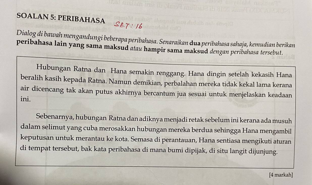 SOALAN 5: PERIBAHASA 
Dialog di bawah mengandungi beberapa peribahasa. Senaraikan dua peribahasa sahaja, kemudian berikan 
peribahasa lain yang sama maksud atau hampir sama maksud dengan peribahasa tersebut. 
Hubungan Ratna dan Hana semakin renggang. Hana dingin setelah kekasih Hana 
beralih kasih kepada Ratna. Namun demikian, perbalahan mereka tidak kekal lama kerana 
air dicencang tak akan putus akhirnya bercantum jua sesuai untuk menjelaskan keadaan 
ini. 
Sebenarnya, hubungan Ratna dan adiknya menjadi retak sebelum ini kerana ada musuh 
dalam selimut yang cuba merosakkan hubungan mereka berdua sehingga Hana mengambil 
keputusan untuk merantau ke kota. Semasa di perantauan, Hana sentiasa mengikuti aturan 
di tempat tersebut, bak kata peribahasa di mana bumi dipijak, di situ langit dijunjung. 
[4 markah]