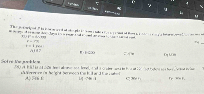 control τ J
option ३ v
B
k
command
N
M
The principal P is borrowed at simple interest rate r for a period of time t. Find the simple interest owed for the use of
money. Assume 360 days in a year and round answer to the nearest cent.
35) P=$6000
r=7% 35)_
t=1year
A) $7 B) $4200 C) $70 D) $420
Solve the problem.
36) A hill is at 526 feet above sea level, and a crater next to it is at 220 feet below sea level. What is the 3
difference in height between the hill and the crater?
A) 746 ft B) -746 ft C) 306 ft D) -306 ft