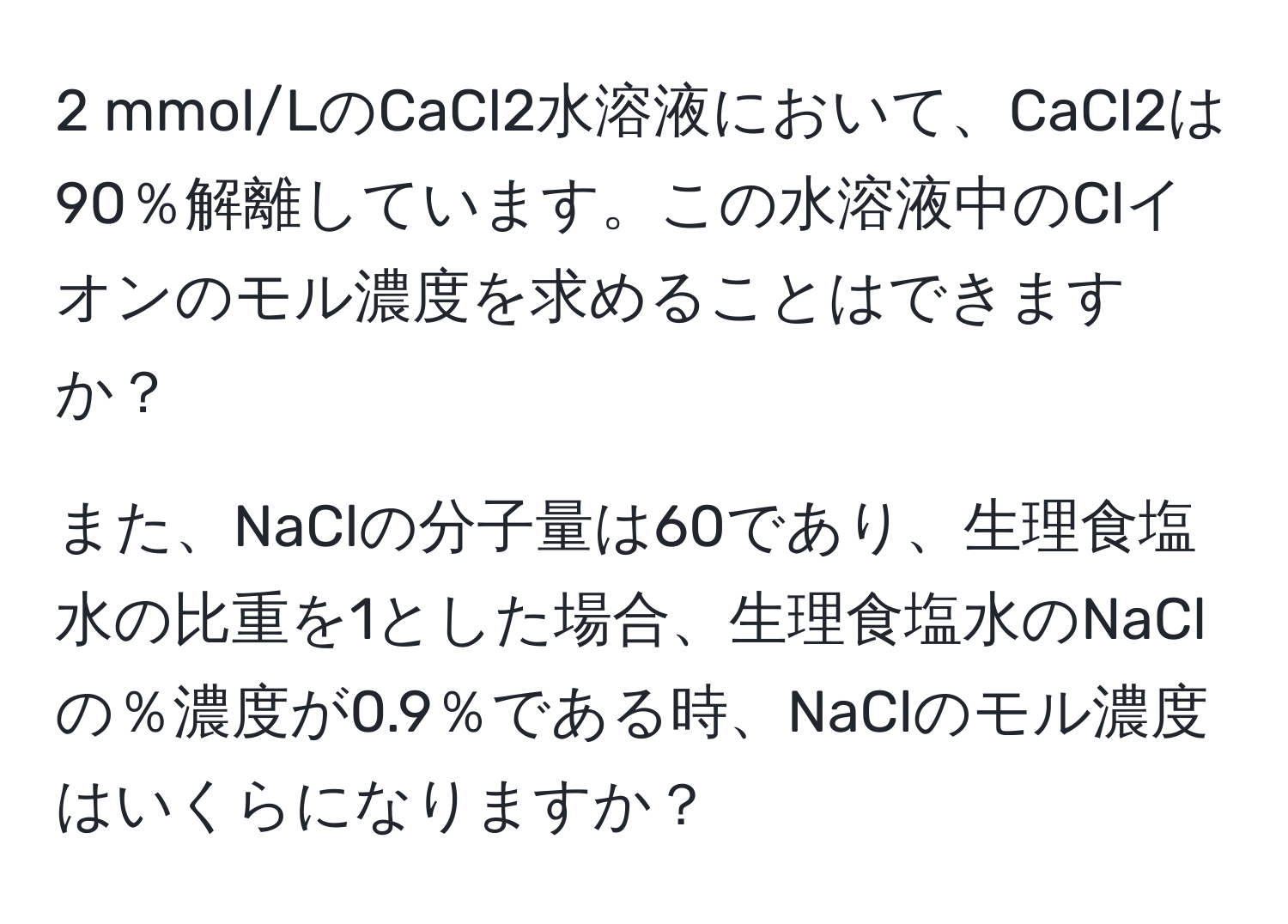 mmol/LのCaCl2水溶液において、CaCl2は90％解離しています。この水溶液中のClイオンのモル濃度を求めることはできますか？

また、NaClの分子量は60であり、生理食塩水の比重を1とした場合、生理食塩水のNaClの％濃度が0.9％である時、NaClのモル濃度はいくらになりますか？