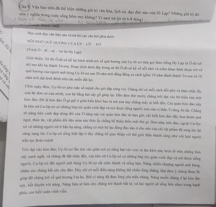 Cầu 9; Văn bản trên đã thể hiện những giá trị văn hóa, lịch sứ, đạo đức nào của Hi Lạp? Những giá trị đó
còn ý nghĩa trong cuộc sống hôm nay không? Vì sao( trả lời từ 6-8 dòng)
HeU (6d)
a Học sinh đọc văn băn sau và trả lời các câu hỏi phía đưới
Nổi NHớ QUÊ HƯơNG CủA UY - LÍT - Xơ
(Trích Ô - đi - xê - Sử thi Hy Lạp)
Giới thiệu: Sử thi Ô-đi-xê kể lại hành trình trở về quê hương của Uy-lit-xơ (tên gọi theo tiếng Hy Lạp là Ô-đi-xê-
út) sau khi hạ thành Tơ-roa. Đoạn trích dưới đây trong sử thi Ō-đi-xê kế về nỗi nhớ và niềm khao khát được trở về
ig quē hương của người anh hùng Uy-lít-xơ sau 20 năm trời đẳng đẳng xa cách (gồm 10 năm đánh thành Tơ-roa và 10
năm trôi đạt lênh đênh trên các miền đất lạ).
B. º Chín ngày đêm, Uy-lit-xơ phó mặc số mệnh cho gió dập sóng vùi. Chàng chỉ có mỗi cách đổi phó và bám chắc lấy
con bè đơn sơ của mình, con bè bằng hai cây gỗ ghép lại. Đến đêm thứ mười, chăng trôi dạt vào bờ biển của một
hòn đảo. Đó là hòn đảo Ô-gi-giê ở giữa biển khơi bao la mà xưa nay chẳng máy ai biết đến. Cai quản hòn đảo này
là tiên nữ Ca-líp-xô có những búp tốc quân xinh đẹp và nói được tiếng người, con của vị thằn Ti-tăng Át-lát. Chẳng
rõ năng tiên xinh đẹp đòng đỡi của Ti-tăng này cai quân hòn đảo từ bao giờ, chỉ biết hòn đảo đầy hoa thơm quả
ngọt, thức ăn, vật phẩm dổi đảo mùa nào thức ấy chẳng hể thiếu thốn một thứ gì. Hơn nữa, trên đảo, ngoài Ca-lip-
xô và những người nữ tỉ hầu hạ nàng, chẳng có một bộ lạc đồng đảo não ở cho nền của cái vật phẩm đã sung túc lại
càng sung túc Ca-lip-xô sống biệt lập ở đây chẳng hể giao thiệp với thể giới thần thánh cũng như với loài người
trần tục đoàn mệnh
Trôi đạt vào hôn đảo, Uy-lít-xơ lằn tìm vào giữa nơi có tiếng hát véo von và làn khỏi nhẹ lượn lờ trên những lùm
cây xanh ngắt, và cháng đã đặt chân đến, của tiên nữ Ca-lip-xô có những búp tóc quân xinh đẹp và nói được tiếng
người, Ca-líp-xô đãi người anh hùng Uy-lít-xơ rắt chân thành và nổng hậu. Năng chiều chuộng người anh hùng,
chăm sóc chàng hết sức chu đảo. Duy chỉ có mỗi điều nằng không thể chiều lòng chàng, làm theo ý chăng được là:
giúp đỡ cháng trở về quê hương I-ta-ke. Bởi vi năng đã đem lòng yêu mền chàng. Nàng muốn chàng ở lại hòn đảo
này, kết duyên với năng. Nàng hứa sẽ làm cho chàng trở thành bắt tử, và hai người sẽ sống bên nhau trong hạnh
phúc của tuổi xuân vĩnh viễn.