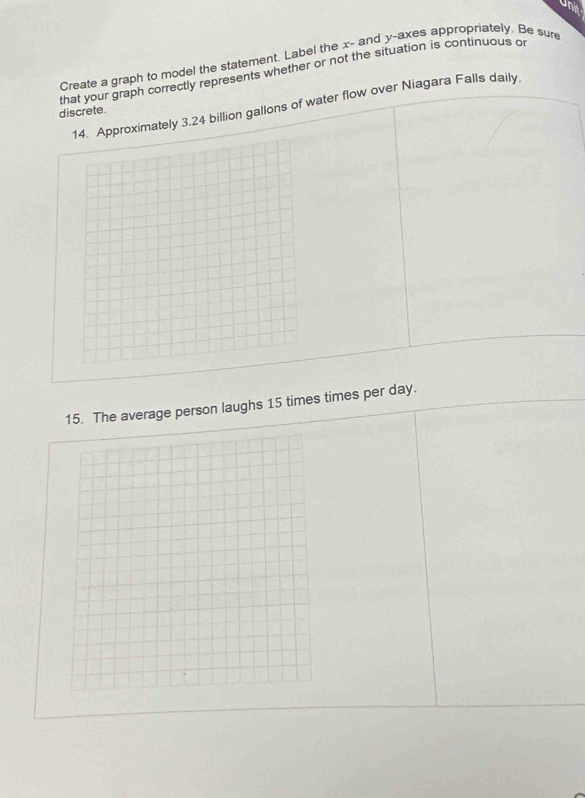 une 
Create a graph to model the statement. Label the x - and y -axes appropriately. Be sure 
that your graph correctly represents whether or not the situation is continuous o 
Approximately 3.24 billion gallons of water flow over Niagara Falls daily. 
discrete 
15. The average person laughs 15 times times per day.