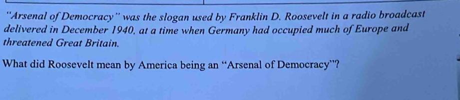 “Arsenal of Democracy” was the slogan used by Franklin D. Roosevelt in a radio broadcast 
delivered in December 1940, at a time when Germany had occupied much of Europe and 
threatened Great Britain. 
What did Roosevelt mean by America being an “Arsenal of Democracy”?