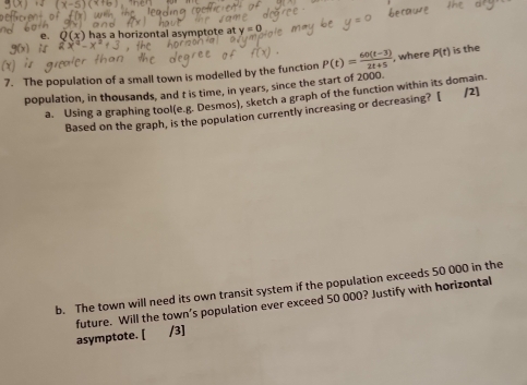 has a horizontal asymptote at 
7. The population of a small town is modelled by the function P(t)= (60(t-3))/2t+5  where P(t) is the 
population, in thousands, and t is time, in years, since the start of 2000. 
a. Using a graphing tool(e.g. Desmos), sketch a graph of the function within its domain. /2] 
Based on the graph, is the population currently increasing or decreasing? [ 
b. The town will need its own transit system if the population exceeds 50 000 in the 
future. Will the town’s population ever exceed 50 000? Justify with horizontal 
asymptote. [ /3]