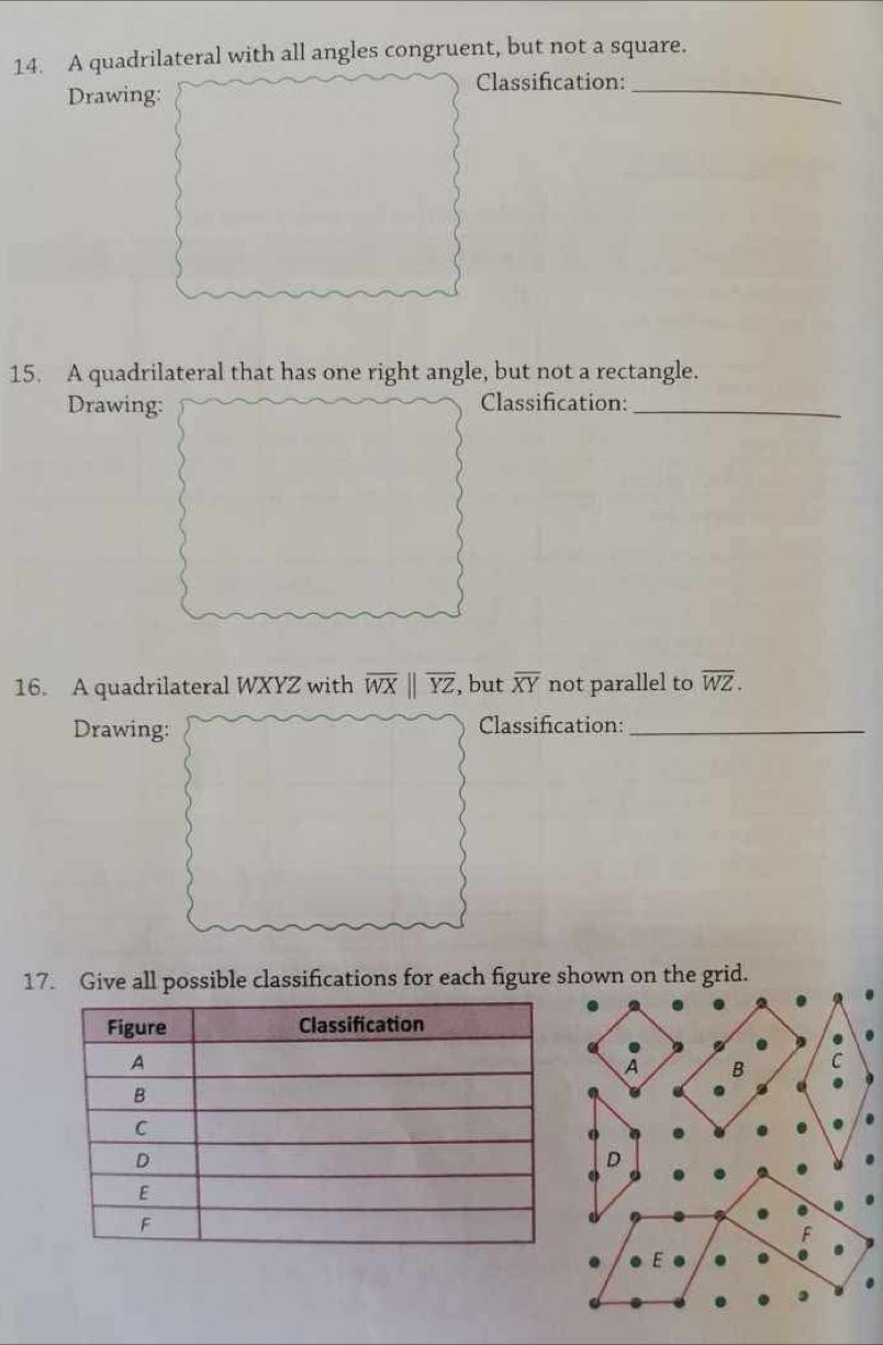 A quadrilateral with all angles congruent, but not a square.
Drawing: Classification:_
15. A quadrilateral that has one right angle, but not a rectangle.
Drawing: Classification:_
16. A quadrilateral WXYZ with overline WXparallel overline YZ , but overline XY not parallel to overline WZ. 
Drawing: Classification:_
17. Give all possible classifications for each figure shown on the grid.
A B C
D