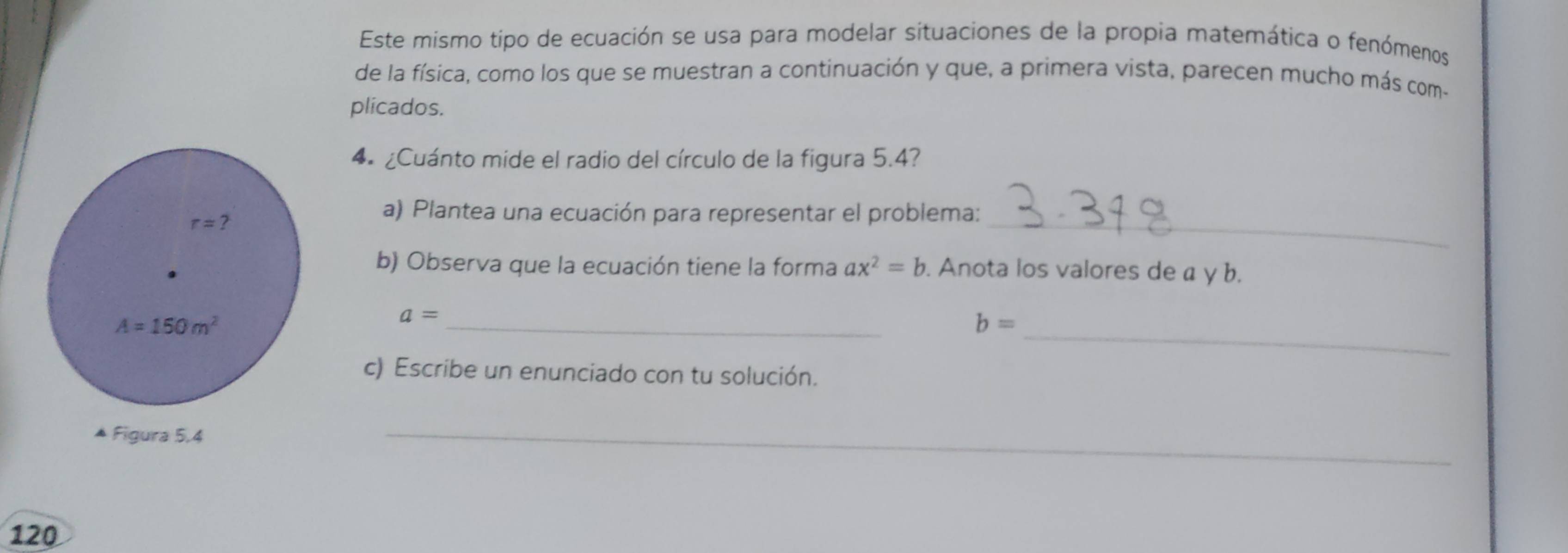 Este mismo tipo de ecuación se usa para modelar situaciones de la propia matemática o fenómenos
de la física, como los que se muestran a continuación y que, a primera vista, parecen mucho más com-
plicados.
4 ¿Cuánto mide el radio del círculo de la figura 5.4?
_
a) Plantea una ecuación para representar el problema:
b) Observa que la ecuación tiene la forma ax^2=b. Anota los valores de a y b.
a= _
_ b=
c) Escribe un enunciado con tu solución.
_
120