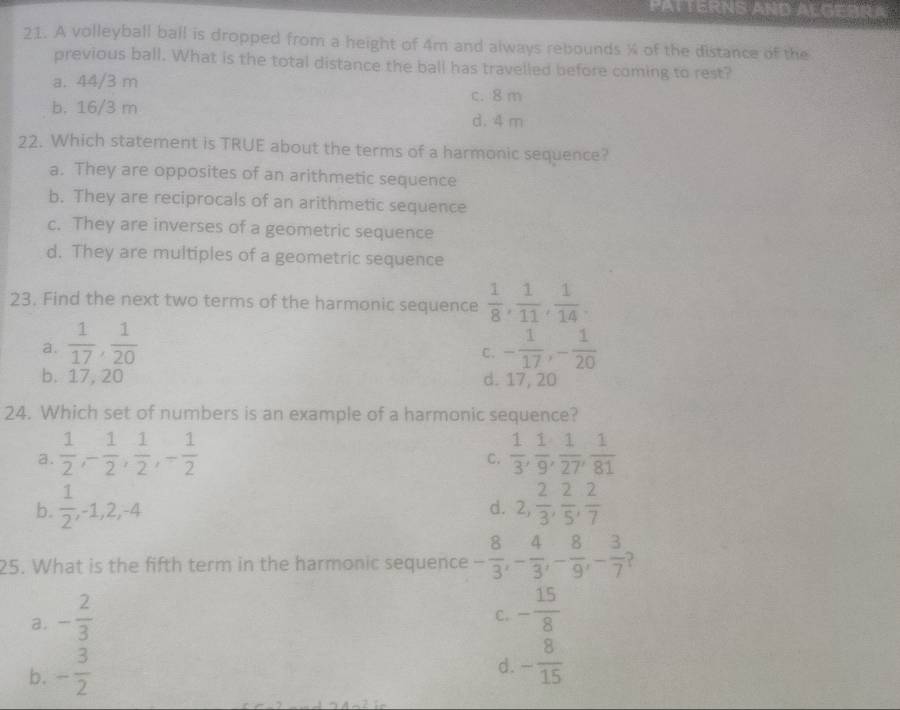 PATTERNS AND ALGEBRA
21. A volleyball ball is dropped from a height of 4m and always rebounds % of the distance of the
previous ball. What is the total distance the ball has travelled before coming to rest?
a. 44/3 m
c. 8 m
b. 16/3 m
d. 4 m
22. Which statement is TRUE about the terms of a harmonic sequence?
a. They are opposites of an arithmetic sequence
b. They are reciprocals of an arithmetic sequence
c. They are inverses of a geometric sequence
d. They are multiples of a geometric sequence
23. Find the next two terms of the harmonic sequence  1/8 ,  1/11 ,  1/14 .
a.  1/17 ,  1/20  - 1/17 , - 1/20 
C.
b. 17, 20 d. 17, 20
24. Which set of numbers is an example of a harmonic sequence?
a.  1/2 , - 1/2 ,  1/2 , - 1/2   1/3 ,  1/9 ,  1/27 ,  1/81 
C.
b.  1/2 , -1, 2, -4 2,  2/3 ,  2/5 ,  2/7 
d.
25. What is the fifth term in the harmonic sequence - 8/3 , - 4/3 , - 8/9 , - 3/7 
a. - 2/3 
C. - 15/8 
b. - 3/2 
d. - 8/15 