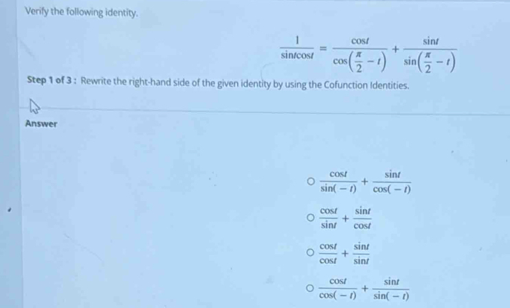 Verify the following identity.
 1/sin tcos t =frac cos tcos ( π /2 -t)+frac sin tsin ( π /2 -t)
Step 1 of 3 : Rewrite the right-hand side of the given identity by using the Cofunction Identities. 
Answer
 cos t/sin (-t) + sin t/cos (-t) 
 cos t/sin t + sin t/cos t 
 cos t/cos t + sin t/sin t 
 cos t/cos (-t) + sin t/sin (-t) 