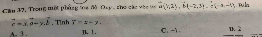 Trong mặt phẳng toạ độ Oxy , cho các véc tơ vector a(1;2), vector b(-2;3), vector c(-4;-1). Biết
vector c=x.vector a+y.vector b. Tính T=x+y.
C. -1.
A. 3. B. 1. D. 2