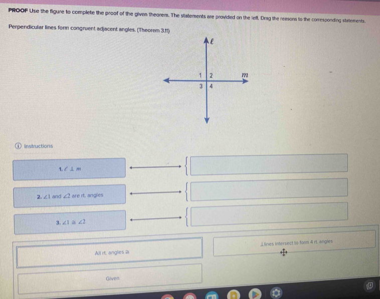 PROOF Use the figure to complete the proof of the given theorem. The statements are provided on the left. Drag the reasons to the corresponding statements. 
Perpendicular lines form congruent adjacent angles. (Theorem 3.11) 
① Instructions 
1. l⊥ m
2. ∠ 1 and ∠ 2 are rt. angles 
3. ∠ 1 ∠ 2
All rt. angles ⊥lines intersect to form 4 rt. angles 
Given