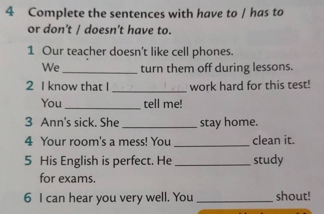 Complete the sentences with have to / has to 
or don’t / doesn’t have to. 
1 Our teacher doesn't like cell phones. 
We_ turn them off during lessons. 
2 I know that I _work hard for this test! 
You _tell me! 
3 Ann's sick. She _stay home. 
4 Your room's a mess! You _clean it. 
5 His English is perfect. He_ study 
for exams. 
6 I can hear you very well. You _shout!