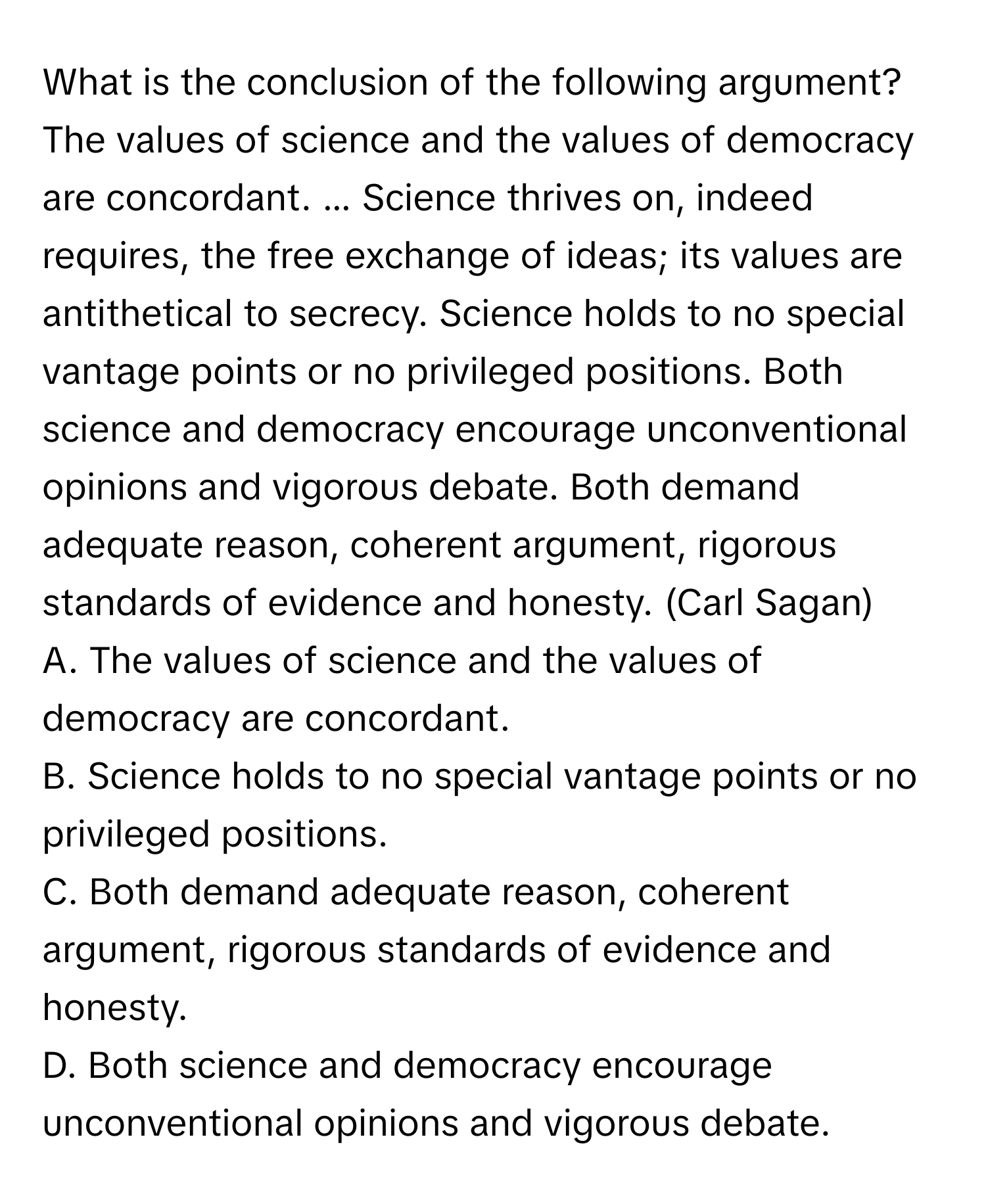 What is the conclusion of the following argument? 
The values of science and the values of democracy are concordant. ... Science thrives on, indeed requires, the free exchange of ideas; its values are antithetical to secrecy. Science holds to no special vantage points or no privileged positions. Both science and democracy encourage unconventional opinions and vigorous debate. Both demand adequate reason, coherent argument, rigorous standards of evidence and honesty. (Carl Sagan) 
A. The values of science and the values of democracy are concordant. 
B. Science holds to no special vantage points or no privileged positions. 
C. Both demand adequate reason, coherent argument, rigorous standards of evidence and honesty. 
D. Both science and democracy encourage unconventional opinions and vigorous debate.