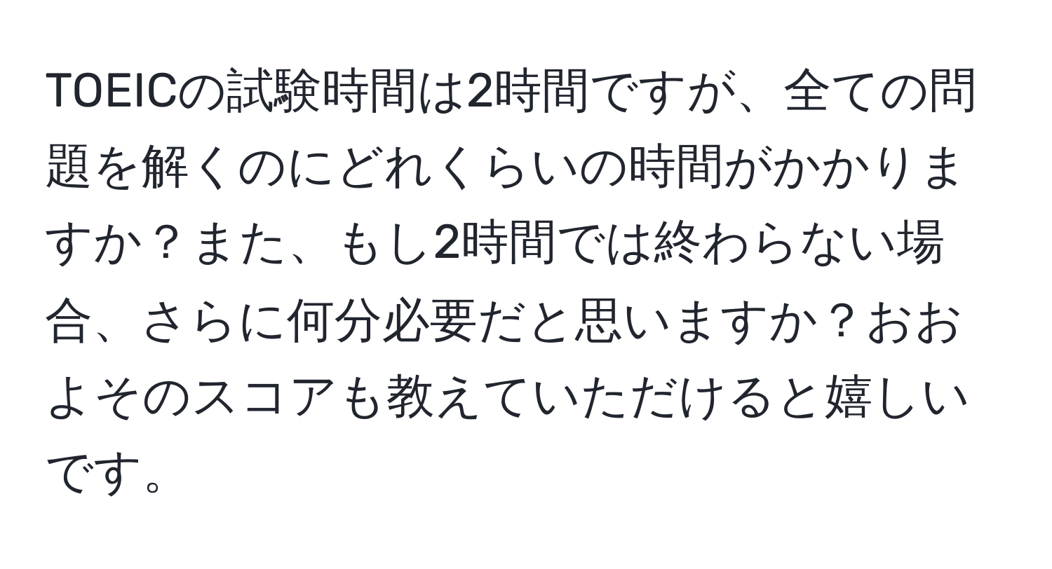 TOEICの試験時間は2時間ですが、全ての問題を解くのにどれくらいの時間がかかりますか？また、もし2時間では終わらない場合、さらに何分必要だと思いますか？おおよそのスコアも教えていただけると嬉しいです。