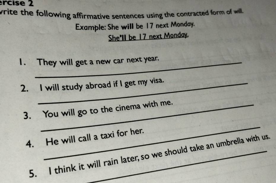 ercise 2 
write the following affirmative sentences using the contracted form of will. 
Example: She will be 17 next Monday. 
She'll be 17 next Monday. 
1. They will get a new car next year. 
2. I will study abroad if I get my visa. 
3. You will go to the cinema with me. 
_ 
4. He will call a taxi for her. 
5. I think it will rain later; so we should take an umbrella with us.