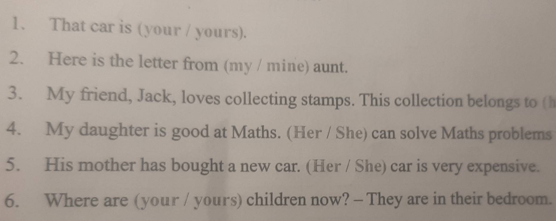 That car is (your / yours). 
2. Here is the letter from (my / mine) aunt. 
3. My friend, Jack, loves collecting stamps. This collection belongs to (h 
4. My daughter is good at Maths. (Her / She) can solve Maths problems 
5. His mother has bought a new car. (Her / She) car is very expensive. 
6. Where are (your / yours) children now? - They are in their bedroom.