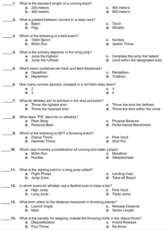 What is the standard length of a running track?
a. 200 meters c. 400 meters
b. 300 meters d. 500 meters
_2. What is passed between runners in a relay race?
a. Baton c. Torch
b. Flag d. Whistle
_3. Which of the following is a field event?
a. 100m Sprint c. Hurdles
b. 800m Run d. Javelin Throw
_4. What is the primary objective in the long jump?
a. Jump the highest c. Complete the jump the fastest
d. Jump the furthest d. Land within the designated area
_5. Which event combines ten track and field disciplines?
a. Decathlon c. Pentathlon
b. Heptathlon d. Triathlon
_6. How many runners typically compete in a 4x100m relay team?
a. 2 c. 4
b. 3 d. 5
_7. What do athletes aim to achieve in the shot put event?
a. Throw the lightest shot c. Throw the shot the farthest
b. Throw the heaviest shot d. Throw the shot within the circle
_8. What does "PB" stand for in athletics?
a. Peak Body c. Physical Balance
b. Personal Best d. Perfor mance Benchmark
_9. Which of the following is NOT a throwing event?. Discus Throw c. Pole Vault
b. Hammer Throw d. Shot Put
_10. Which race involves a combination of running and water jumps?
a. 800m Run c. Marathon
b. Hurdles d. Steeplechase
_11. What is the starting point in a long jump called?
a. Flight Phase c. Landing Area
b. Jump Zone d. Take-off Board
_12. In which event do athletes use a flexible pole to clear a bar?
a. High Jump c. Pole Vault
b. Long Jump d. Triple Jump
_13. What term refers to the distance measured in throwing events?
a. Launch Angle c. Release Distance
b. Mark d. Sector Length
_14. What is the penalty for stepping outside the throwing circle in the discus throw?
a. Disqualification c. Invalid Release
b. Foul Throw d. Re-throw