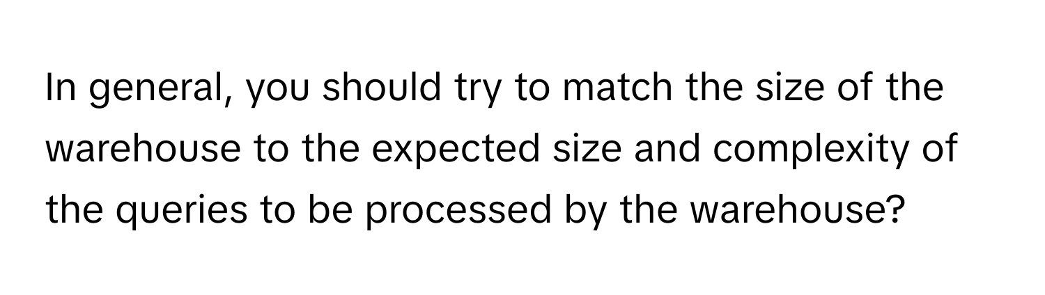 In general, you should try to match the size of the warehouse to the expected size and complexity of the queries to be processed by the warehouse?