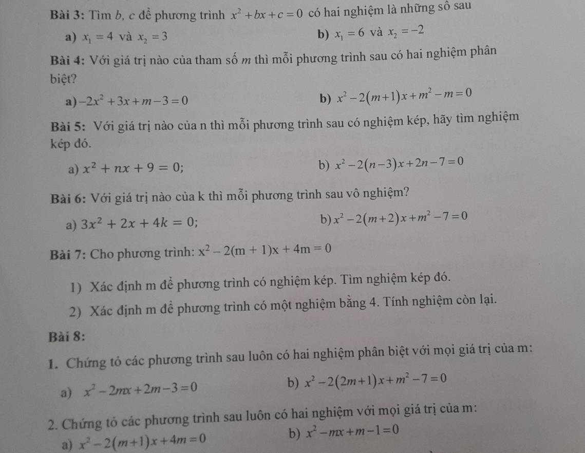 Tìm b, c để phương trình x^2+bx+c=0 có hai nghiệm là những số sau
a) x_1=4 và x_2=3 b) x_1=6 và x_2=-2
Bài 4: Với giá trị nào của tham số m thì mỗi phương trình sau có hai nghiệm phân
biệt?
a) -2x^2+3x+m-3=0 b) x^2-2(m+1)x+m^2-m=0
Bài 5: Với giá trị nào của n thì mỗi phương trình sau có nghiệm kép, hãy tìm nghiệm
kép đó.
a) x^2+nx+9=0
b) x^2-2(n-3)x+2n-7=0
Bài 6: Với giá trị nào của k thì mỗi phương trình sau vô nghiệm?
a) 3x^2+2x+4k=0
b) x^2-2(m+2)x+m^2-7=0
Bài 7: Cho phương trình: x^2-2(m+1)x+4m=0
1) Xác định m để phương trình có nghiệm kép. Tìm nghiệm kép đó.
2) Xác định m để phương trình có một nghiệm bằng 4. Tính nghiệm còn lại.
Bài 8:
1. Chứng tỏ các phương trình sau luôn có hai nghiệm phân biệt với mọi giá trị của m:
a) x^2-2mx+2m-3=0
b) x^2-2(2m+1)x+m^2-7=0
2. Chứng tỏ các phương trình sau luôn có hai nghiệm với mọi giá trị của m:
a) x^2-2(m+1)x+4m=0
b) x^2-mx+m-1=0