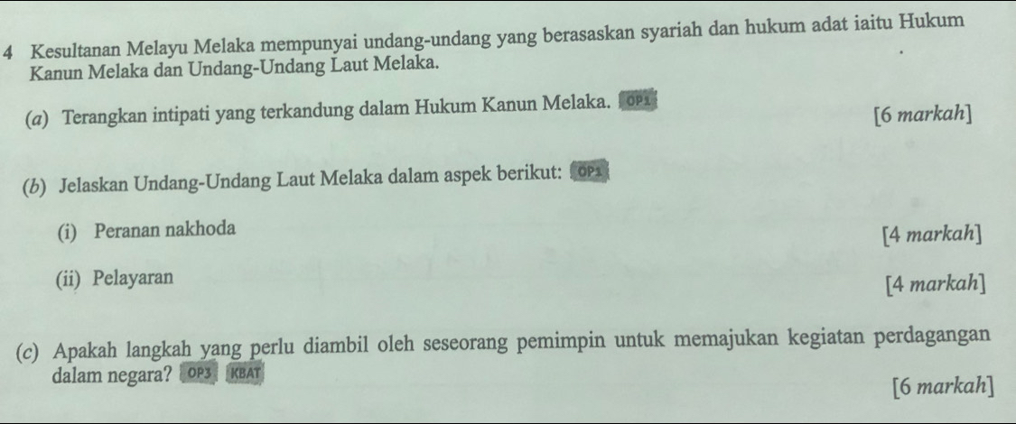 Kesultanan Melayu Melaka mempunyai undang-undang yang berasaskan syariah dan hukum adat iaitu Hukum 
Kanun Melaka dan Undang-Undang Laut Melaka. 
(@) Terangkan intipati yang terkandung dalam Hukum Kanun Melaka. ∫о 
[6 markah] 
(b) Jelaskan Undang-Undang Laut Melaka dalam aspek berikut: 01 
(i) Peranan nakhoda 
[4 markah] 
(ii) Pelayaran 
[4 markah] 
(c) Apakah langkah yang perlu diambil oleh seseorang pemimpin untuk memajukan kegiatan perdagangan 
dalam negara? |OP3| KBAT 
[6 markah]