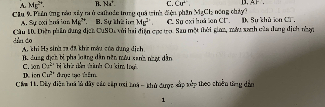 A. Mg^(2+). B. Na^+. C. Cu^(2+). D. AP. 
Câu 9. Phản ứng nào xảy ra ở cathode trong quá trình điện phân MgCl_2 nóng chảy?
A. Sự oxi hoá ion Mg^(2+) B. Sự khử ion Mg^(2+). C. Sự oxi hoá ion Cl. D. Sự khử ion Cl-.
Câu 10. Điện phân dung dịch CuSO_4 với hai điện cực trơ. Sau một thời gian, màu xanh của dung dịch nhạt
dần do
A. khí H_2 sinh ra đã khử màu của dung dịch.
B. dung dịch bị pha loãng dần nên màu xanh nhạt dần.
C. ion Cu^(2+) bị khử dần thành Cu kim loại.
D. ion Cu^(2+) được tạo thêm.
Câu 11. Dãy điện hoá là dãy các cặp oxi hoá - khử được sắp xếp theo chiều tăng dần
1