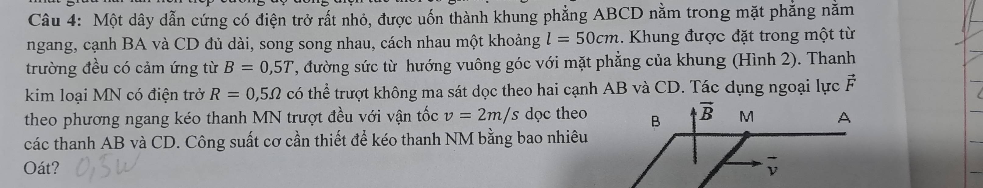 Một dây dẫn cứng có điện trở rất nhỏ, được uốn thành khung phẳng ABCD nằm trong mặt phẳng nằm
ngang, cạnh BA và CD đủ dài, song song nhau, cách nhau một khoảng l=50cm. Khung được đặt trong một từ
trường đều có cảm ứng từ B=0,5T T, đường sức từ hướng vuông góc với mặt phẳng của khung (Hình 2). Thanh
kim loại MN có điện trở R=0,5Omega có thể trượt không ma sát dọc theo hai cạnh AB và CD. Tác dụng ngoại lực vector F
theo phương ngang kéo thanh MN trượt đều với vận tốc v=2m/s dọc theo
các thanh AB và CD. Công suất cơ cần thiết để kéo thanh NM bằng bao nhiêu
Oát?