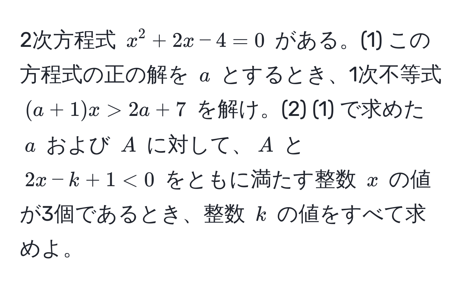 2次方程式 (x^2 + 2x - 4 = 0) がある。(1) この方程式の正の解を (a) とするとき、1次不等式 ((a + 1)x > 2a + 7) を解け。(2) (1) で求めた (a) および (A) に対して、(A) と (2x - k + 1 < 0) をともに満たす整数 (x) の値が3個であるとき、整数 (k) の値をすべて求めよ。